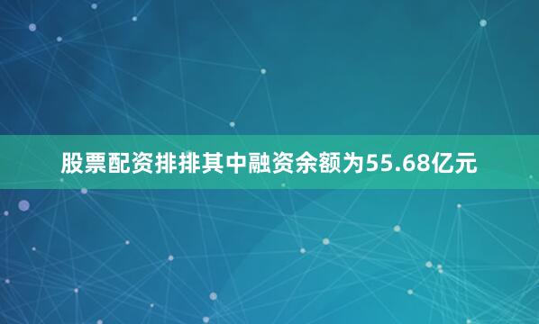 股票配资排排其中融资余额为55.68亿元