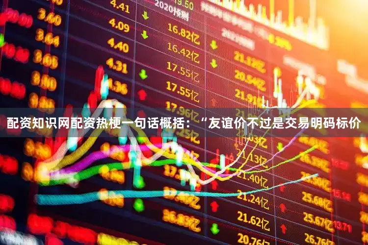 配资知识网配资热梗一句话概括：“友谊价不过是交易明码标价
