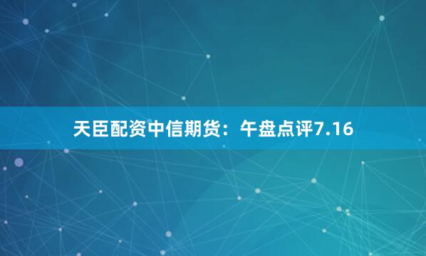 天臣配资中信期货：午盘点评7.16