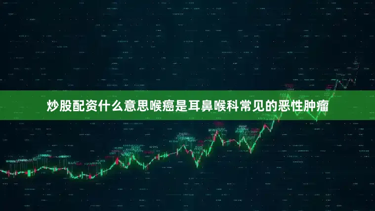 炒股配资什么意思喉癌是耳鼻喉科常见的恶性肿瘤