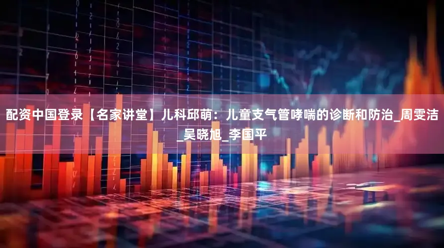 配资中国登录【名家讲堂】儿科邱萌：儿童支气管哮喘的诊断和防治_周雯洁_吴晓旭_李国平