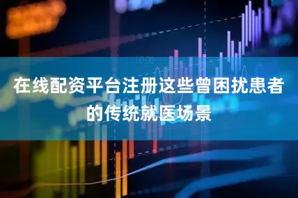 在线配资平台注册这些曾困扰患者的传统就医场景