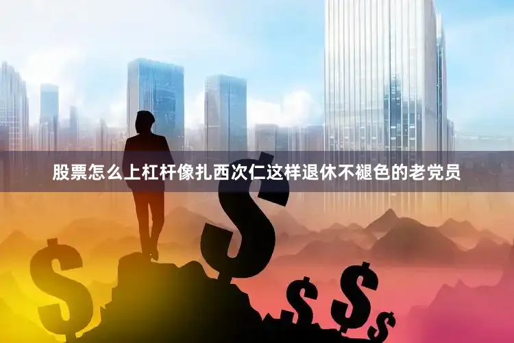 股票怎么上杠杆像扎西次仁这样退休不褪色的老党员
